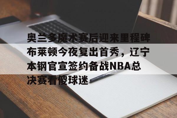 奥兰多魔术赛后迎来里程碑布莱顿今夜复出首秀，辽宁本钢官宣签约备战NBA总决赛看傻球迷